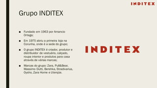 Grupo INDITEX
■ Fundado em 1963 por Amancio
Ortega;
■ Em 1975 abriu a primeira loja na
Corunha, onde é a sede do grupo;
■ O grupo INDITEX é criador, produtor e
distribuidor de vestuário, calçado,
roupa interior e produtos para casa
através de várias marcas;
■ Marcas do grupo: Zara, Pull&Bear,
Massimo Dutti, Bershka, Stradivarius,
Oysho, Zara Home e Uterqüe.
 