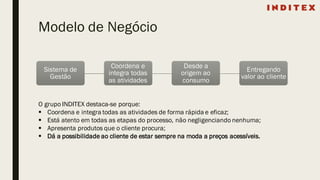 Modelo de Negócio
Sistema de
Gestão
Coordena e
integra todas
as atividades
Desde a
origem ao
consumo
Entregando
valor ao cliente
O grupo INDITEX destaca-se porque:
§ Coordena e integra todas as atividades de forma rápida e eficaz;
§ Está atento em todas as etapas do processo, não negligenciando nenhuma;
§ Apresenta produtos que o cliente procura;
§ Dá a possibilidade ao cliente de estar sempre na moda a preços acessíveis.
 