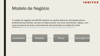 Modelo de Negócio
O modelo de negócios da INDITEX assenta na recolha diária de informação sobre a
preferência dos clientes nas seis mil lojas que tem nos cinco continentes. Depois, num
prazo de apenas de duas a três semanas são produzidos os artigos de moda.
(Retirado do site: http://lifestyle.sapo.pt/vida-e-carreira/em-foco/artigos/inditex-em-portugal-25-anos-25-curiosidades)
Atualidade Rapidez Preço Abrangência
 
