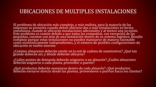 UBICACIONES DE MULTIPLES INSTALACIONES
El problema de ubicación más complejo, y más realista, para la mayoría de las
empresas se presenta cuando deben ubicarse dos o más instalaciones en forma
simultánea, cuando se ubicarán instalaciones adicionales y al menos una ya existe.
Este problema es común debido a que todas las compañías, con excepción de las
pequeñas, cuentan con más de una instalación dentro de su sistema logístico. Resulta
complejo porque estas instalaciones no pueden manejarse de manera razonable
como económicamente independientes, y el número de posibles configuraciones de
ubicación se vuelve enorme.
¿Cuántos almacenes deberán existir en la red de cadena de suministros? ¿Qué tan
grande deberán ser, y dónde deberán ubicarse?
¿Cuáles puntos de demanda deberán asignarse a un almacén? ¿Cuáles almacenes
deberán asignarse a cada planta, proveedor o puerto?
¿Qué productos deberán manejarse dentro de cada almacén? ¿Qué productos
deberán enviarse directo desde las plantas, proveedores o puertos hacia los clientes?
 