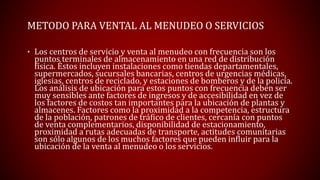 METODO PARA VENTAL AL MENUDEO O SERVICIOS
• Los centros de servicio y venta al menudeo con frecuencia son los
puntos terminales de almacenamiento en una red de distribución
física. Éstos incluyen instalaciones como tiendas departamentales,
supermercados, sucursales bancarias, centros de urgencias médicas,
iglesias, centros de reciclado, y estaciones de bomberos y de la policía.
Los análisis de ubicación para estos puntos con frecuencia deben ser
muy sensibles ante factores de ingresos y de accesibilidad en vez de
los factores de costos tan importantes para la ubicación de plantas y
almacenes. Factores como la proximidad a la competencia, estructura
de la población, patrones de tráfico de clientes, cercanía con puntos
de venta complementarios, disponibilidad de estacionamiento,
proximidad a rutas adecuadas de transporte, actitudes comunitarias
son sólo algunos de los muchos factores que pueden influir para la
ubicación de la venta al menudeo o los servicios.
 