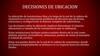 DECISIONES DE UBICACION
La ubicación de instalaciones fijas a lo largo de la red de la cadena de
suministros es un importante problema de decisión que da forma,
estructura y configuración al sistema completo de suministros.
Las decisiones sobre la ubicación implican determinar el número,
ubicaciones y tamaño de las instalaciones que se utilizaran.
Estas instalaciones incluyen puntos nodales dentro de la red, como
plantas, puertos, proveedores, almacenes, puntos de venta al menudeo
y centros de servicio.
Estos son puntos dentro de la red de la cadena de suministros, donde
los bienes temporalmente se detienen en su trayecto hacia los clientes
finales.
 