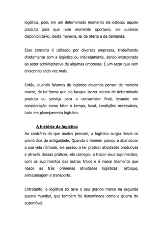 logística, pois, em um determinado momento ela estocou aquele
produto para que num momento oportuno, ele pudesse
disponibiliza-lo. Desta maneira, lei da oferta e da demanda.
Esse conceito é utilizado por diversas empresas, trabalhando
diretamente com a logística ou indiretamente, sendo incorporado
ao setor administrativo de algumas empresas. É um setor que vem
crescendo cada vez mais.
Então, quando falamos de logística devemos pensar de maneira
macro, de tal forma que ela busque trazer acesso de determinado
produto ou serviço para o consumidor final, levando em
consideração como fator o tempo, local, condições necessárias,
tudo em planejamento logístico.
A história da logística
Ao contrário do que muitos pensam, a logística surgiu desde os
primórdios da antiguidade. Quando o homem passou a abandonar
a sua vida nômade, ele passou a ter praticar atividades produtivas
e através dessas práticas, ele começou a trocar seus suprimentos,
com os suprimentos das outras tribos e é nesse momento que
nasce as três primeiras atividades logísticas: estoque,
armazenagem e transporte.
Entretanto, a logística só teve o seu grande marco na segunda
guerra mundial, que também foi denominada como a guerra do
automóvel.
 