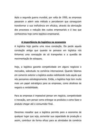Após a segunda guerra mundial, por volta de 1950, as empresas
passaram a aderir este método e perceberam que conseguiam
transformar a sua ineficiência em eficácia, através da otimização
dos processos e redução dos custos empresariais e é isso que
conhecemos hoje como logística empresarial.
A importância da logística na economia
A logística hoje ganha uma nova conotação. Ela perde aquela
conotação antiga que quando se pensava em logística nós
tínhamos uma concepção de só transportes e a questão de
movimentação de estoques.
Hoje, a logística garante competividade em alguns negócios e
mercados, sobretudo no comércio internacional. Quando falamos
em comercio exterior a logística acaba viabilizando tudo aquilo que
nós pensamos estrategicamente. Então, a logística hoje tem muito
mais um papel estratégico para as empresas, como atrativos de
negocio e rentabilidade.
Para as empresas é impossível pensar em negócio, competividade
e inovação, sem pensar como entregar os produtos e como fazer o
produto chegar até o consumidor final.
Devemos ressaltar que a logística permite para a economia de
qualquer lugar que seja, aumentar sua capacidade de produção e
assim, contribuir de forma eficaz para as atividades de comércio
 
