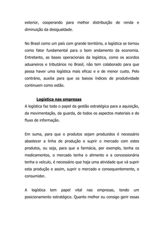 exterior, cooperando para melhor distribuição de renda e
diminuição da desigualdade.
No Brasil como um país com grande território, a logística se tornou
como fator fundamental para o bom andamento da economia.
Entretanto, as bases operacionais da logística, como os acordos
aduaneiros e tributários no Brasil, não tem colaborado para que
possa haver uma logística mais eficaz e e de menor custo. Pelo
contrário, auxilia para que os baixos índices de produtividade
continuem como estão.
Logística nas empresas
A logística faz todo o papel da gestão estratégica para a aquisição,
da movimentação, da guarda, de todos os aspectos materiais e do
fluxo de informação.
Em suma, para que o produtos sejam produzidos é necessário
abastecer a linha de produção e suprir o mercado com estes
produtos, ou seja, para que a farmácia, por exemplo, tenha os
medicamentos, o mercado tenha o alimento e a concessionária
tenha o veículo, é necessário que haja uma atividade que vá suprir
esta produção e assim, suprir o mercado e consequentemente, o
consumidor.
A logística tem papel vital nas empresas, tendo um
posicionamento estratégico. Quanto melhor eu consigo gerir essas
 
