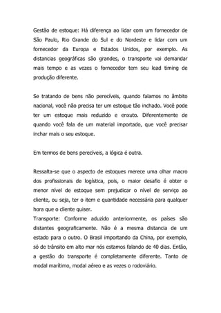 Gestão de estoque: Há diferença ao lidar com um fornecedor de
São Paulo, Rio Grande do Sul e do Nordeste e lidar com um
fornecedor da Europa e Estados Unidos, por exemplo. As
distancias geográficas são grandes, o transporte vai demandar
mais tempo e as vezes o fornecedor tem seu lead timing de
produção diferente.
Se tratando de bens não perecíveis, quando falamos no âmbito
nacional, você não precisa ter um estoque tão inchado. Você pode
ter um estoque mais reduzido e enxuto. Diferentemente de
quando você fala de um material importado, que você precisar
inchar mais o seu estoque.
Em termos de bens perecíveis, a lógica é outra.
Ressalta-se que o aspecto de estoques merece uma olhar macro
dos profissionais de logística, pois, o maior desafio é obter o
menor nível de estoque sem prejudicar o nível de serviço ao
cliente, ou seja, ter o item e quantidade necessária para qualquer
hora que o cliente quiser.
Transporte: Conforme aduzido anteriormente, os países são
distantes geograficamente. Não é a mesma distancia de um
estado para o outro. O Brasil importando da China, por exemplo,
só de trânsito em alto mar nós estamos falando de 40 dias. Então,
a gestão do transporte é completamente diferente. Tanto de
modal marítimo, modal aéreo e as vezes o rodoviário.
 