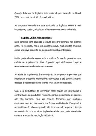 Quando falamos da logística internacional, por exemplo no Brasil,
70% do modal escolhido é o rodoviário.
As empresas consideram esta atividade da logística como a mais
importante, porém, a logística não se resume a esta atividade.
Supply Chain Management
Este conceito tem ocupado a pauta dos profissionais nos últimos
anos. Na verdade, não é um conceito novo, mas, muitos encaram
como um novo conceito da gestão de logística integrada.
Muita gente discute como seria a melhor forma de gerenciar uma
cadeia de suprimentos. Mas, é preciso que definamos o que é
realmente uma cadeia de suprimentos.
A cadeia de suprimento é um conjunto de empresas e pessoas que
relacionam trocando informações e produtos e até que os anseios,
desejos e necessidades do cliente final sejam concedidos.
Qual é a dificuldade de gerenciar esses fluxos de informação e
contra fluxos de produtos? Primeiro, porque geralmente as cadeias
não são lineares, elas são cadeias formadas por múltiplas
empresas que se relacionam em fluxos multilaterais. Em geral, a
necessidade do cliente quando ele tem, ele não espera o tempo
necessário de toda movimentação da cadeia para poder atende-lo,
como era antes da revolução industrial.
 