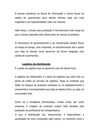 É preciso coordenar os fluxos de informação e contra fluxos na
cadeia de suprimentos para atende clientes cada vez mais
exigentes e em especificidades cada vez maiores.
Além disso, o tempo para produção é normalmente mais longo do
que o tempo esperado pelo cliente para ter acesso ao produto.
O mecanismo de gerenciamento e de coordenação desses fluxos
ao longo do tempo, vem evoluindo, se transformando até o ponto
que hoje se discute como gerenciar de forma integrada uma
cadeia de suprimentos.
Logística de distribuição
É a parte da logística que se aproxima mais do cliente final.
A logística de distribuição é a parte da logística que está mais na
ponta de todos os serviços de logística. Pega os produtos que
estão no estoque de produtos acabados ou no estabelecimento e
encaminham à transportadora que liga ao destino final, ou seja, ao
consumidor final.
Como há o transporte terceirizados, muitas vezes, por outra
empresa, a imagem da empresa origem está atrelada pela
qualidade do profissional da transportadora.
O que a distribuição faz, basicamente, é disponibilizar a
quantidade de itens comprados pelo cliente, no momento certo e
 