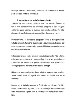 no lugar correto, otimizando, portanto, os processos e tempos
para que seja rentável e lucrativo.
A importância da satisfação do cliente
A logística é uma questão chave para as lojas virtuais. É essencial
ter o bom conhecimento do processo completo e das soluções
existentes para alcançar o sucesso nas vendas online. Por isto,
algumas dicas são importantes para utilização desse recurso.
Primeiramente, é necessário pesquisar sobre a transportadora.
Estude como ela funciona, suas metas e seu histórico. Procure por
fatos que possam comprometer sua credibilidade, como atrasos na
entrega e custo elevado.
Estabelecer prazos reais, também é muito importante. Não adianta
exibir prazos que não será cumprido. Isto deverá ser acertado com
a empresa de logística os prazos de entrega. Isso garantirá a
avaliação positiva do consumidor após a entrega.
Não cobrar valores abusivos. Cada loja tem sua regra de negócio.
Sendo assim, cabe ao lojista estabelecer os valores que serão
cobrados.
Lembre-se, a logística garante a fidelização do cliente. Por isto,
vale a pena investir algumas horas para planejar este quesito que
está diretamente ligado com a satisfação do consumidor com a
loja.
 