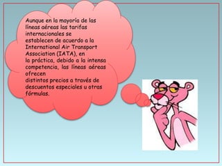 Aunque en la mayoría de las
líneas aéreas las tarifas
internacionales se
establecen de acuerdo a la
International Air Transport
Association (IATA), en
la práctica, debido a la intensa
competencia, las líneas aéreas
ofrecen
distintos precios a través de
descuentos especiales u otras
fórmulas.

 