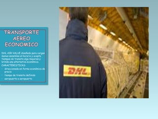 DHL AIR VALUE diseñado para cargas
menos sensibles al horario y acepta
tiempos de transito algo mayores y
brinda una alternativa económica.
CARACTERISTICAS:
• direccionada en forma económica de
precio
• tiempo de transito definido
• aeropuerto a aeropuerto

 