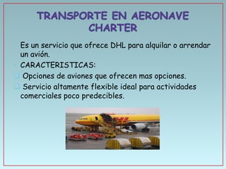 • Es un servicio que ofrece DHL para alquilar o arrendar
un avión.
• CARACTERISTICAS:
 Opciones de aviones que ofrecen mas opciones.
 Servicio altamente flexible ideal para actividades
comerciales poco predecibles.

 