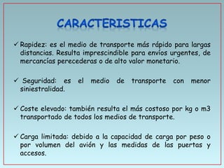  Rapidez: es el medio de transporte más rápido para largas
distancias. Resulta imprescindible para envíos urgentes, de
mercancías perecederas o de alto valor monetario.
 Seguridad: es
siniestralidad.

el

medio

de

transporte

con

menor

 Coste elevado: también resulta el más costoso por kg o m3
transportado de todos los medios de transporte.
 Carga limitada: debido a la capacidad de carga por peso o
por volumen del avión y las medidas de las puertas y
accesos.

 