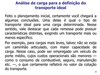 11
Análise de carga para a definição do
transporte ideal
Feito o planejamento inicial, certamente você chegará a
algumas conclusões. Uma delas é qual o tipo de
transporte ideal para uma carga determinada. Nesse
sentido, vale destacar que cada remessa pode possuir
características distintas, exigindo um transporte mais ou
menos específico.
Por exemplo, para cargas mais leves, talvez não se exija
um caminhão articulado, com maior capacidade de
carga. Nesse caso, pode ser empregado um veículo de
porte médio, cujos custos operacionais são menores —
como o consumo de combustível, seguro, manutenção
etc. —, o que certamente refletirá no valor da cotação
do transporte.
 