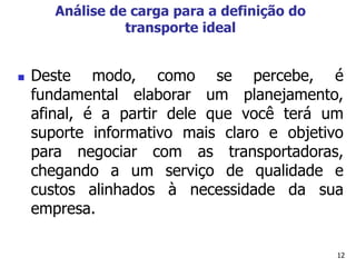 12
Análise de carga para a definição do
transporte ideal
 Deste modo, como se percebe, é
fundamental elaborar um planejamento,
afinal, é a partir dele que você terá um
suporte informativo mais claro e objetivo
para negociar com as transportadoras,
chegando a um serviço de qualidade e
custos alinhados à necessidade da sua
empresa.
 