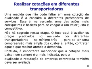 13
Realizar cotações em diferentes
transportadoras
Uma medida que não pode faltar em uma cotação de
qualidade é a consulta a diferentes prestadores de
serviços. Essa é, na verdade, uma das ações mais
corriqueiras e básicas para se chegar a um valor justo e
competitivo.
Não há segredo nessa etapa. O foco aqui é avaliar os
preços praticados no mercado por diferentes
transportadoras — no mínimo três —, para se ter uma
compreensão mais ampla dos custos e, então, contratar
aquele que melhor atenda a demanda.
Contudo, é importante mencionar que a cotação mais
baixa nem sempre é a mais indicada, pois a
qualidade e reputação da empresa contratada também
deve ser avaliada.
 