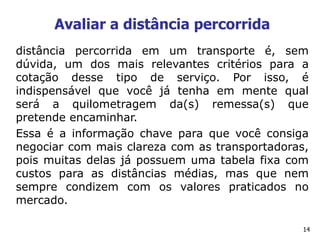 14
Avaliar a distância percorrida
distância percorrida em um transporte é, sem
dúvida, um dos mais relevantes critérios para a
cotação desse tipo de serviço. Por isso, é
indispensável que você já tenha em mente qual
será a quilometragem da(s) remessa(s) que
pretende encaminhar.
Essa é a informação chave para que você consiga
negociar com mais clareza com as transportadoras,
pois muitas delas já possuem uma tabela fixa com
custos para as distâncias médias, mas que nem
sempre condizem com os valores praticados no
mercado.
 