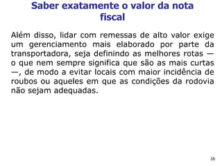 16
Saber exatamente o valor da nota
fiscal
Além disso, lidar com remessas de alto valor exige
um gerenciamento mais elaborado por parte da
transportadora, seja definindo as melhores rotas —
o que nem sempre significa que são as mais curtas
—, de modo a evitar locais com maior incidência de
roubos ou aqueles em que as condições da rodovia
não sejam adequadas.
 