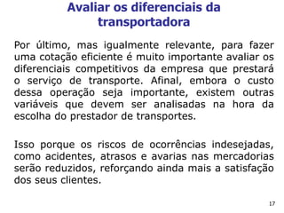 17
Avaliar os diferenciais da
transportadora
Por último, mas igualmente relevante, para fazer
uma cotação eficiente é muito importante avaliar os
diferenciais competitivos da empresa que prestará
o serviço de transporte. Afinal, embora o custo
dessa operação seja importante, existem outras
variáveis que devem ser analisadas na hora da
escolha do prestador de transportes.
Isso porque os riscos de ocorrências indesejadas,
como acidentes, atrasos e avarias nas mercadorias
serão reduzidos, reforçando ainda mais a satisfação
dos seus clientes.
 
