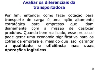 18
Avaliar os diferenciais da
transportadora
Por fim, entender como fazer cotação para
transporte de carga é uma ação altamente
estratégica para empresas que lidam
diariamente com a missão de deslocar
produtos. Quando bem realizado, esse processo
pode gerar uma economia significativa para os
cofres da empresa e, mais do que isso, garantir
a qualidade e eficiência nas suas
operações logísticas.
 