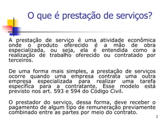 2
O que é prestação de serviços?
A prestação de serviço é uma atividade econômica
onde o produto oferecido é a mão de obra
especializada, ou seja, ela é entendida como a
realização de trabalho oferecido ou contratado por
terceiros.
De uma forma mais simples, a prestação de serviços
ocorre quando uma empresa contrata uma outra
empresa especializada para realizar uma tarefa
específica para a contratante. Esse modelo está
previsto nos art. 593 e 594 do Código Civil.
O prestador do serviço, dessa forma, deve receber o
pagamento de algum tipo de remuneração previamente
combinado entre as partes por meio do contrato.
 