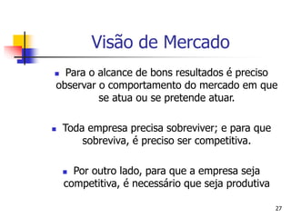 27
Visão de Mercado
 Para o alcance de bons resultados é preciso
observar o comportamento do mercado em que
se atua ou se pretende atuar.
 Toda empresa precisa sobreviver; e para que
sobreviva, é preciso ser competitiva.
 Por outro lado, para que a empresa seja
competitiva, é necessário que seja produtiva
 