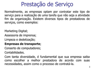 3
Prestação de Serviço
Normalmente, as empresas optam por contratar este tipo de
serviço para a realização de uma tarefa que não seja a atividade
fim da organização. Existem diversos tipos de prestadoras de
serviços, como exemplos:
Marketing Digital;
Assessoria de imprensa;
Limpeza e dedetização;
Empresas de transporte;
Conserto de computadores;
Contabilidades.
Com tanta diversidade, é fundamental que sua empresa saiba
como escolher a melhor prestadora de acordo com suas
necessidades, assim como o processo de contratá-la.
 