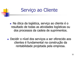 32
Serviço ao Cliente
 Na ótica da logística, serviço ao cliente é o
resultado de todas as atividades logísticas ou
dos processos da cadeia de suprimentos.
 Decidir o nível dos serviços a ser oferecido aos
clientes é fundamental na construção da
rentabilidade projetada pela empresa.
 