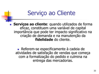 33
Serviço ao Cliente
 Serviços ao cliente: quando utilizados de forma
eficaz, constituem uma variável de capital
importância que pode ter impacto significativo na
criação de demanda e na manutenção da
fidelidade do cliente.
 Referem-se especificamente à cadeia de
atividades de satisfação de vendas que começa
com a formalização do pedido e culmina na
entrega das mercadorias.
 