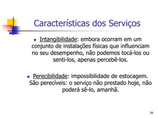 34
Características dos Serviços
 Intangibilidade: embora ocorram em um
conjunto de instalações físicas que influenciam
no seu desempenho, não podemos tocá-los ou
senti-los, apenas percebê-los.
 Perecibilidade: impossibilidade de estocagem.
São perecíveis: o serviço não prestado hoje, não
poderá sê-lo, amanhã.
 