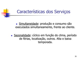 35
Características dos Serviços
 Simultaneidade: produção e consumo são
executados simultaneamente, frente ao cliente.
 Sazonalidade: cíclico em função do clima, período
de férias, localização, outros. Alta e baixa
temporada.
 