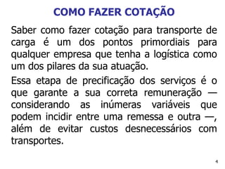 4
COMO FAZER COTAÇÃO
Saber como fazer cotação para transporte de
carga é um dos pontos primordiais para
qualquer empresa que tenha a logística como
um dos pilares da sua atuação.
Essa etapa de precificação dos serviços é o
que garante a sua correta remuneração —
considerando as inúmeras variáveis que
podem incidir entre uma remessa e outra —,
além de evitar custos desnecessários com
transportes.
 