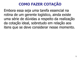 5
COMO FAZER COTAÇÃO
Embora essa seja uma tarefa essencial na
rotina de um gerente logístico, ainda existe
uma série de dúvidas a respeito da realização
da cotação ideal, sobretudo em relação aos
itens que se deve considerar nesse momento.
 