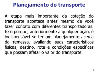 6
Planejamento do transporte
A etapa mais importante da cotação do
transporte acontece antes mesmo de você
fazer contato com diferentes transportadoras.
Isso porque, anteriormente a qualquer ação, é
indispensável se ter um planejamento acerca
da remessa, avaliando suas características
físicas, destino, rota e condições específicas
que possam afetar o valor do transporte.
 