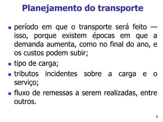 8
Planejamento do transporte
 período em que o transporte será feito —
isso, porque existem épocas em que a
demanda aumenta, como no final do ano, e
os custos podem subir;
 tipo de carga;
 tributos incidentes sobre a carga e o
serviço;
 fluxo de remessas a serem realizadas, entre
outros.
 