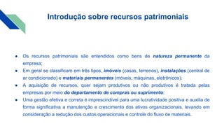 Introdução sobre recursos patrimoniais
● Os recursos patrimoniais são entendidos como bens de natureza permanente da
empresa;
● Em geral se classificam em três tipos, imóveis (casas, terrenos), instalações (central de
ar condicionado) e materiais permanentes (móveis, máquinas, eletrônicos);
● A aquisição de recursos, quer sejam produtivos ou não produtivos é tratada pelas
empresas por meio do departamento de compras ou suprimento;
● Uma gestão efetiva e correta é imprescindível para uma lucratividade positiva e auxilia de
forma significativa a manutenção e crescimento dos ativos organizacionais, levando em
consideração a redução dos custos operacionais e controle do fluxo de materiais.
 