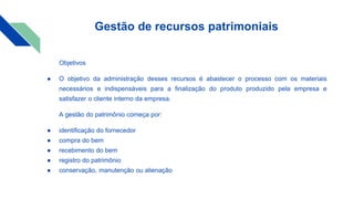 Gestão de recursos patrimoniais
Objetivos
● O objetivo da administração desses recursos é abastecer o processo com os materiais
necessários e indispensáveis para a finalização do produto produzido pela empresa e
satisfazer o cliente interno da empresa.
A gestão do patrimônio começa por:
● identificação do fornecedor
● compra do bem
● recebimento do bem
● registro do patrimônio
● conservação, manutenção ou alienação
 