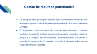 ● Os estoques das organizações constitui todo o sortimento de materiais que
a empresa possui e utiliza no processo de produção dos seus produtos e
serviços.
● O Suprimento, trata do setor de compras que abastece o sistema
produtivo, no entanto analisar as ordens de compras recebidas, realizar a
pesquisa e seleção dos fornecedores, acompanhamento do pedido e
controle do recebimento do material comprado é vital para influenciar no
comportamento dos clientes.
Gestão de recursos patrimoniais
 
