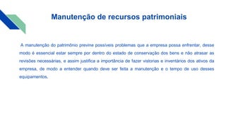Manutenção de recursos patrimoniais
A manutenção do patrimônio previne possíveis problemas que a empresa possa enfrentar, desse
modo é essencial estar sempre por dentro do estado de conservação dos bens e não atrasar as
revisões necessárias, e assim justifica a importância de fazer vistorias e inventários dos ativos da
empresa, de modo a entender quando deve ser feita a manutenção e o tempo de uso desses
equipamentos.
 