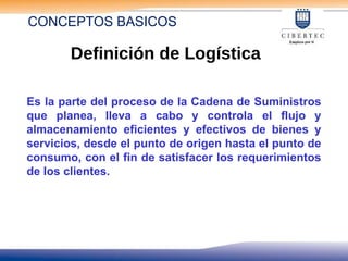 Es la parte del proceso de la Cadena de Suministros
que planea, lleva a cabo y controla el flujo y
almacenamiento eficientes y efectivos de bienes y
servicios, desde el punto de origen hasta el punto de
consumo, con el fin de satisfacer los requerimientos
de los clientes.
Definición de Logística
CONCEPTOS BASICOS
 