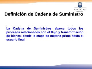 La Cadena de Suministros abarca todos los
procesos relacionados con el flujo y transformación
de bienes, desde la etapa de materia prima hasta el
usuario final.
Definición de Cadena de Suministro
 
