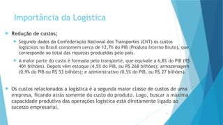 10
Importância da Logística
 Redução de custos;
 Segundo dados da Confederação Nacional dos Transportes (CNT) os custos
logísticos no Brasil consomem cerca de 12,7% do PIB (Produto Interno Bruto), que
corresponde ao total das riquezas produzidas pelo país.
 A maior parte do custo é formada pelo transporte, que equivale a 6,8% do PIB (R$
401 bilhões). Depois vêm estoque (4,5% do PIB, ou R$ 268 bilhões); armazenagem
(0,9% do PIB ou R$ 53 bilhões); e administrativo (0,5% do PIB, ou R$ 27 bilhões).
 Os custos relacionados a logística é a segunda maior classe de custos de uma
empresa, ficando atrás somente do custo do produto. Logo, buscar a máxima
capacidade produtiva das operações logística está diretamente ligado ao
sucesso empresarial.
 
