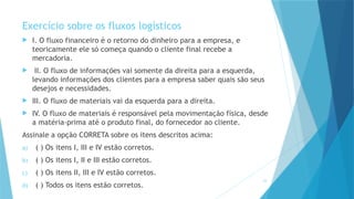 23
Exercício sobre os fluxos logísticos
 I. O fluxo financeiro é o retorno do dinheiro para a empresa, e
teoricamente ele só começa quando o cliente final recebe a
mercadoria.
 II. O fluxo de informações vai somente da direita para a esquerda,
levando informações dos clientes para a empresa saber quais são seus
desejos e necessidades.
 III. O fluxo de materiais vai da esquerda para a direita.
 IV. O fluxo de materiais é responsável pela movimentação física, desde
a matéria-prima até o produto final, do fornecedor ao cliente.
Assinale a opção CORRETA sobre os itens descritos acima:
a) ( ) Os itens I, III e IV estão corretos.
b) ( ) Os itens I, II e III estão corretos.
c) ( ) Os itens II, III e IV estão corretos.
d) ( ) Todos os itens estão corretos.
 