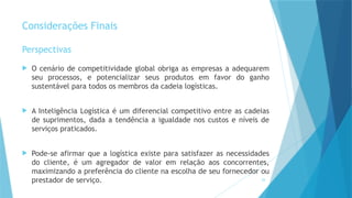 29
Considerações Finais
Perspectivas
 O cenário de competitividade global obriga as empresas a adequarem
seu processos, e potencializar seus produtos em favor do ganho
sustentável para todos os membros da cadeia logísticas.
 A Inteligência Logística é um diferencial competitivo entre as cadeias
de suprimentos, dada a tendência a igualdade nos custos e níveis de
serviços praticados.
 Pode-se afirmar que a logística existe para satisfazer as necessidades
do cliente, é um agregador de valor em relação aos concorrentes,
maximizando a preferência do cliente na escolha de seu fornecedor ou
prestador de serviço.
 