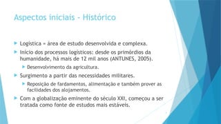 3
Aspectos iniciais - Histórico
 Logística = área de estudo desenvolvida e complexa.
 Início dos processos logísticos: desde os primórdios da
humanidade, há mais de 12 mil anos (ANTUNES, 2005).
 Desenvolvimento da agricultura.
 Surgimento a partir das necessidades militares.
 Reposição de fardamentos, alimentação e também prover as
facilidades dos alojamentos.
 Com a globalização eminente do século XXI, começou a ser
tratada como fonte de estudos mais estáveis.
 