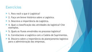 30
Exercícios
 1. Para você o que é Logística?
 2. Faça um breve histórico sobre a Logística.
 3. Descreva a importância da Logística.
 4. Qual a classificação das atividades da logística? Cite
exemplos.
 5. Quais os fluxos envolvidos no processo logístico?
 6. Correlacione a Logística com a Cadeia de Suprimentos.
 8. Discorra sobre a importância do planejamento logístico
para a administração das empresas.
 