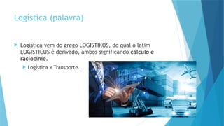 4
Logística (palavra)
 Logística vem do grego LOGISTIKOS, do qual o latim
LOGISTICUS é derivado, ambos significando cálculo e
raciocínio.
 Logística ≠ Transporte.
 