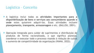 5
Logística – Conceito
 A logística inclui todas as atividades importantes para a
disponibilização de bens e serviços aos consumidores quando e
onde estes quiserem adquiri-los. Essas atividades incluem
planejamento, transporte, armazenagem e etc. (BALLOU, 2001).
 Operação integrada para cuidar de suprimentos e distribuição de
produtos de forma racionalizada, o que significa planejar,
coordenar e executar todo o processo visando à redução de custos
e aumento de competitividade da organização (VIANA, 2022).
 