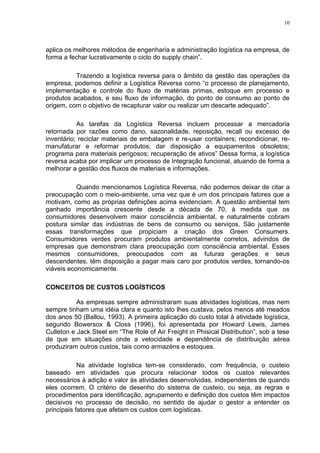 10




aplica os melhores métodos de engenharia e administração logística na empresa, de
forma a fechar lucrativamente o ciclo do supply chain”.

          Trazendo a logística reversa para o âmbito da gestão das operações da
empresa, podemos definir a Logística Reversa como “o processo de planejamento,
implementação e controle do fluxo de matérias primas, estoque em processo e
produtos acabados, e seu fluxo de informação, do ponto de consumo ao ponto de
origem, com o objetivo de recapturar valor ou realizar um descarte adequado”.

           As tarefas da Logística Reversa incluem processar a mercadoria
retornada por razões como dano, sazonalidade, reposição, recall ou excesso de
inventário; reciclar materiais de embalagem e re-usar containers; recondicionar, re-
manufaturar e reformar produtos; dar disposição a equipamentos obsoletos;
programa para materiais perigosos; recuperação de ativos” Dessa forma, a logística
reversa acaba por implicar um processo de Integração funcional, atuando de forma a
melhorar a gestão dos fluxos de materiais e informações.

           Quando mencionamos Logística Reversa, não podemos deixar de citar a
preocupação com o meio-ambiente, uma vez que é um dos principais fatores que a
motivam, como as próprias definições acima evidenciam. A questão ambiental tem
ganhado importância crescente desde a década de 70, à medida que os
consumidores desenvolvem maior consciência ambiental, e naturalmente cobram
postura similar das indústrias de bens de consumo ou serviços. São justamente
essas transformações que propiciam a criação dos Green Consumers.
Consumidores verdes procuram produtos ambientalmente corretos, advindos de
empresas que demonstram clara preocupação com consciência ambiental. Esses
mesmos consumidores, preocupados com as futuras gerações e seus
descendentes, têm disposição a pagar mais caro por produtos verdes, tornando-os
viáveis economicamente.

CONCEITOS DE CUSTOS LOGÍSTICOS

           As empresas sempre administraram suas atividades logísticas, mas nem
sempre tinham uma idéia clara e quanto isto lhes custava, pelos menos até meados
dos anos 50 (Ballou, 1993). A primeira aplicação do custo total à atividade logística,
segundo Bowersox & Closs (1996), foi apresentada por Howard Lewis, James
Culleton e Jack Steel em “The Role of Air Freight in Phisical Distribution”, sob a tese
de que em situações onde a velocidade e dependência de distribuição aérea
produziram outros custos, tais como armazéns e estoques.

            Na atividade logística tem-se considerado, com frequência, o custeio
baseado em atividades que procura relacionar todos os custos relevantes
necessários à adição e valor às atividades desenvolvidas, independentes de quando
eles ocorrem. O critério de desenho do sistema de custeio, ou seja, as regras e
procedimentos para identificação, agrupamento e definição dos custos têm impactos
decisivos no processo de decisão, no sentido de ajudar o gestor a entender os
principais fatores que afetam os custos com logísticas.
 