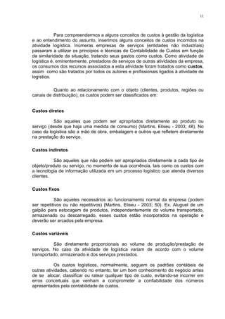 11




            Para compreendermos a alguns conceitos de custos à gestão da logística
e ao entendimento do assunto, inserimos alguns conceitos de custos incorridos na
atividade logística. Inúmeras empresas de serviços (entidades não industriais)
passaram a utilizar os princípios e técnicas de Contabilidade de Custos em função
da similaridade da situação, tratando seus gastos como custos. Como atividade de
logística é, eminentemente, prestadora de serviços de outras atividades da empresa,
os consumos dos recursos associados a esta atividade foram tratados como custos,
assim como são tratados por todos os autores e profissionais ligados à atividade de
logística.

          Quanto ao relacionamento com o objeto (clientes, produtos, regiões ou
canais de distribuição), os custos podem ser classificados em:


Custos diretos

           São aqueles que podem ser apropriados diretamente ao produto ou
serviço (desde que haja uma medida de consumo) (Martins, Eliseu - 2003; 48). No
caso da logística são a mão de obra, embalagem e outros que refletem diretamente
na prestação do serviço.

Custos indiretos

           São aqueles que não podem ser apropriados diretamente a cada tipo de
objeto/produto ou serviço, no momento de sua ocorrência, tais como os custos com
a tecnologia de informação utilizada em um processo logístico que atenda diversos
clientes.

Custos fixos

            São aqueles necessários ao funcionamento normal da empresa (podem
ser repetitivos ou não repetitivos) (Martins, Eliseu - 2003; 50). Ex. Aluguel de um
galpão para estocagem de produtos, independentemente do volume transportado,
armazenado ou descarregado, esses custos estão incorporados na operação e
deverão ser arcados pela empresa.

Custos variáveis

          São diretamente proporcionais ao volume de produção/prestação de
serviços. No caso da atividade de logística variam de acordo com o volume
transportado, armazenado e dos serviços prestados.

           Os custos logísticos, normalmente, seguem os padrões contábeis de
outras atividades, cabendo no entanto, ter um bom conhecimento do negócio antes
de se alocar, classificar ou ratear qualquer tipo de custo, evitando-se incorrer em
erros conceituais que venham a comprometer a confiabilidade dos números
apresentados pela contabilidade de custos.
 